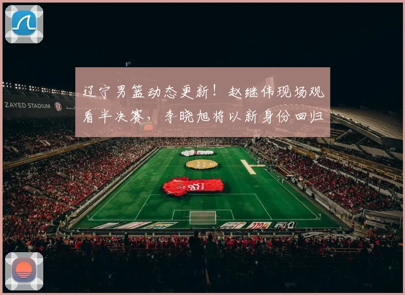 辽宁男篮动态更新！赵继伟现场观看半决赛，李晓旭将以新身份回归，主教练二选一，球队敲定两名球员续约