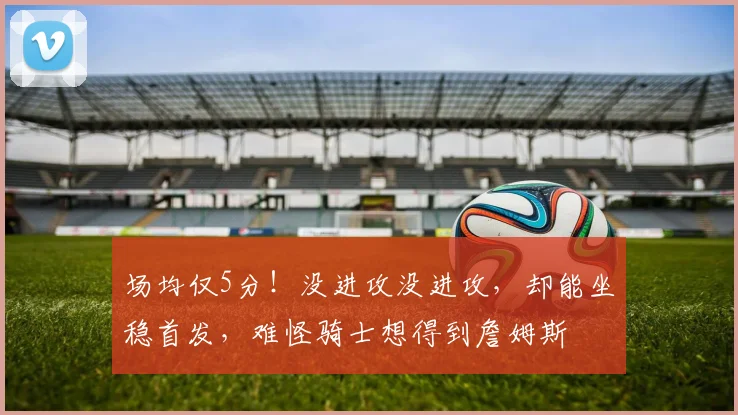 场均仅5分！没进攻没进攻，却能坐稳首发，难怪骑士想得到詹姆斯