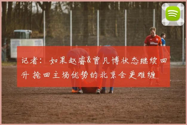 记者：如果赵睿&曾凡博状态继续回升 抢回主场优势的北京会更难缠