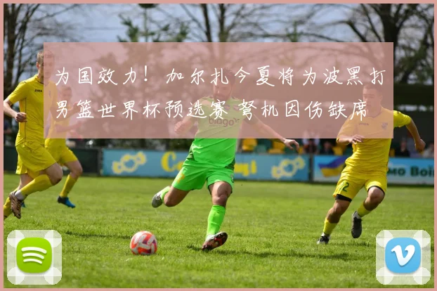 为国效力！加尔扎今夏将为波黑打男篮世界杯预选赛 弩机因伤缺席