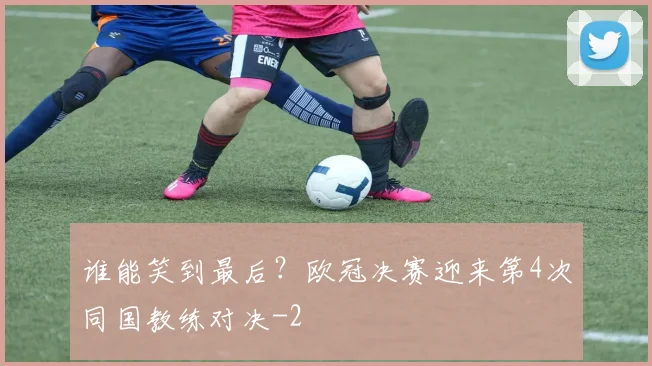 谁能笑到最后？欧冠决赛迎来第4次同国教练对决