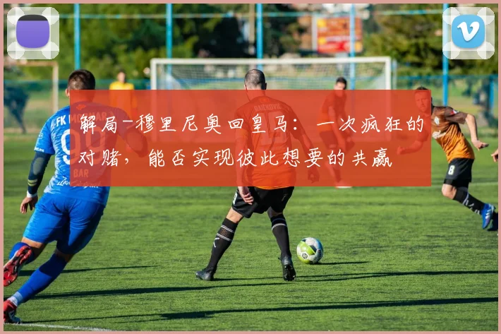解局-穆里尼奥回皇马：一次疯狂的对赌，能否实现彼此想要的共赢