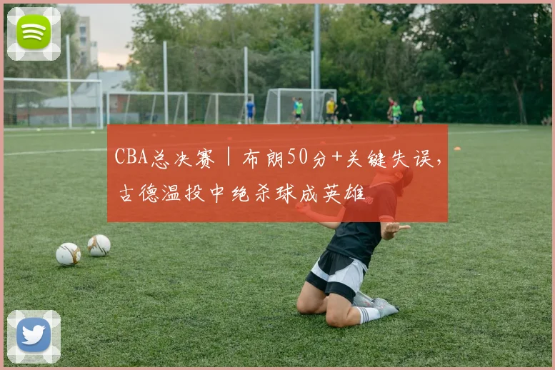 CBA总决赛｜布朗50分+关键失误，古德温投中绝杀球成英雄