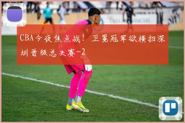 CBA今夜焦点战！卫冕冠军欲横扫深圳晋级总决赛
