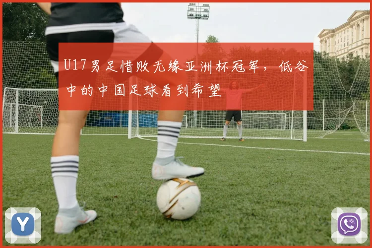 U17男足惜败无缘亚洲杯冠军，低谷中的中国足球看到希望