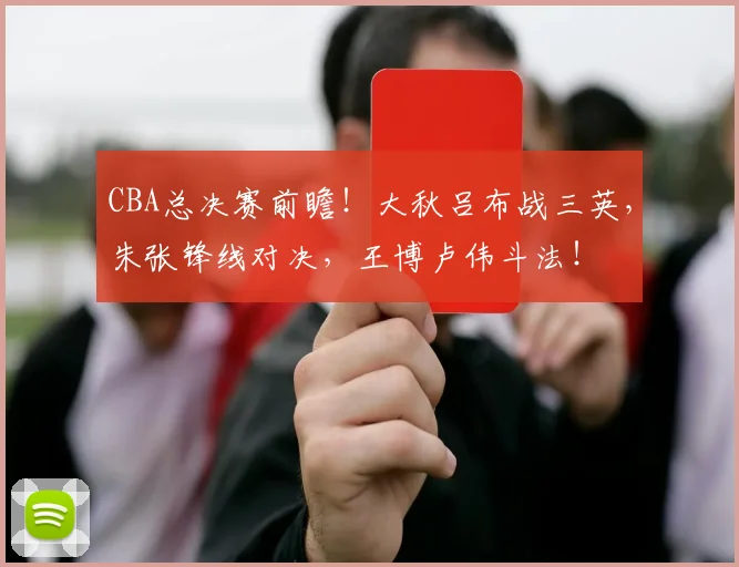 CBA总决赛前瞻！大秋吕布战三英，朱张锋线对决，王博卢伟斗法！