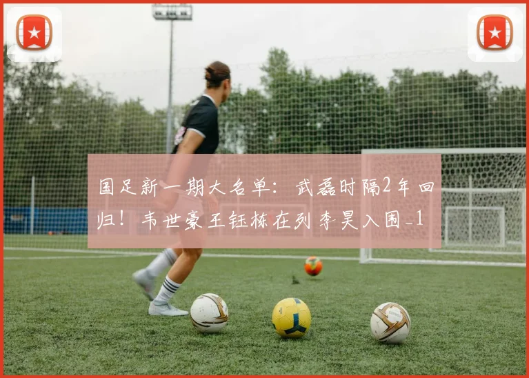 国足新一期大名单：武磊时隔2年回归！韦世豪王钰栋在列李昊入围_1