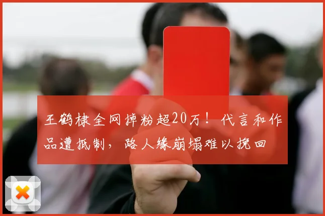 王鹤棣全网掉粉超20万！代言和作品遭抵制，路人缘崩塌难以挽回