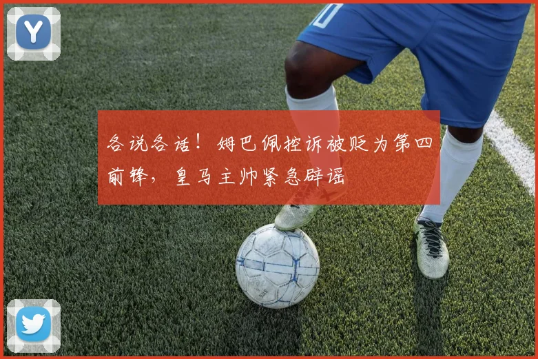 各说各话！姆巴佩控诉被贬为第四前锋，皇马主帅紧急辟谣