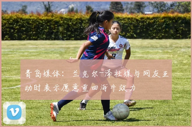 青岛媒体：兰克尔-泽社媒与网友互动时表示愿意重回海牛效力