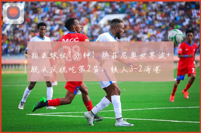 距丢球仅1分钟！热菲尼奥世界波+脱衣庆祝吃第2黄，铁人3-2海港